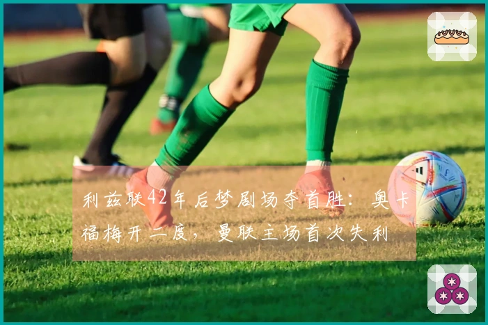 利兹联42年后梦剧场夺首胜：奥卡福梅开二度，曼联主场首次失利