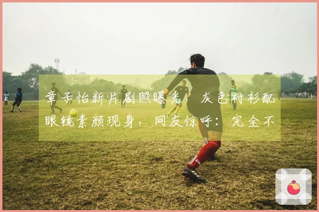 章子怡新片剧照曝光，灰色衬衫配眼镜素颜现身，网友惊呼：完全不认得